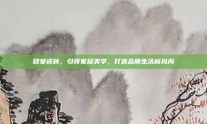 晓爱瓷砖，引领家居美学，打造品质生活新风尚