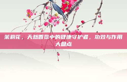 茉莉花，天然香氛中的健康守护者，功效与作用大盘点