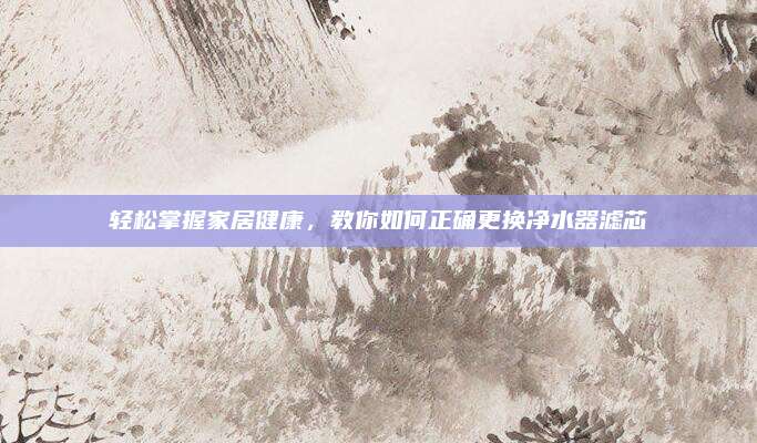 轻松掌握家居健康，教你如何正确更换净水器滤芯
