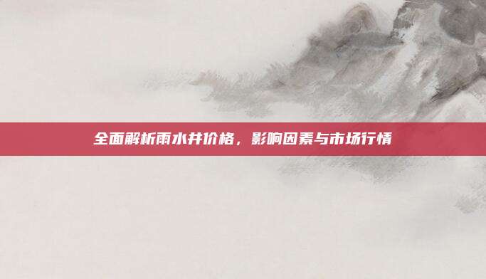 全面解析雨水井价格，影响因素与市场行情