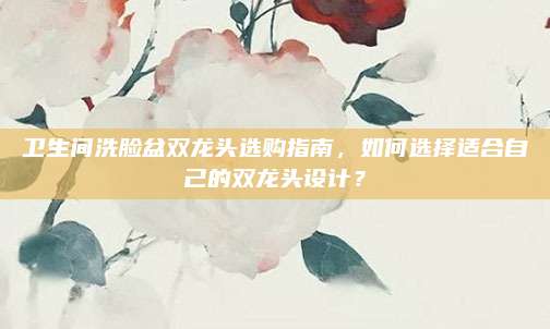卫生间洗脸盆双龙头选购指南，如何选择适合自己的双龙头设计？