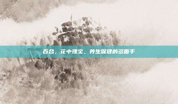 百合，花中瑰宝，养生保健的多面手