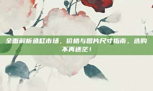 全面解析鱼缸市场，价格与图片尺寸指南，选购不再迷茫！