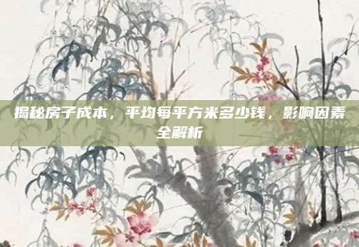 揭秘房子成本，平均每平方米多少钱，影响因素全解析