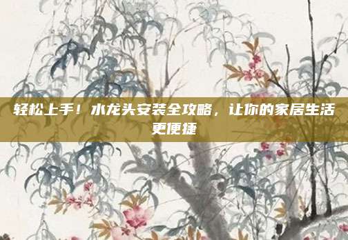 轻松上手！水龙头安装全攻略，让你的家居生活更便捷