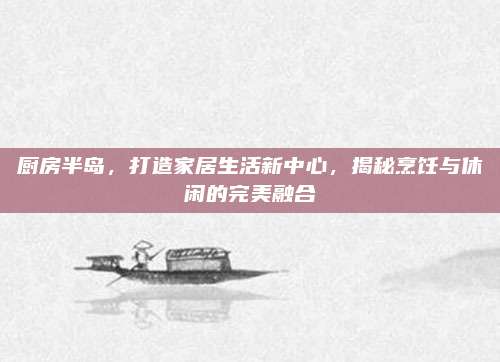 厨房半岛，打造家居生活新中心，揭秘烹饪与休闲的完美融合