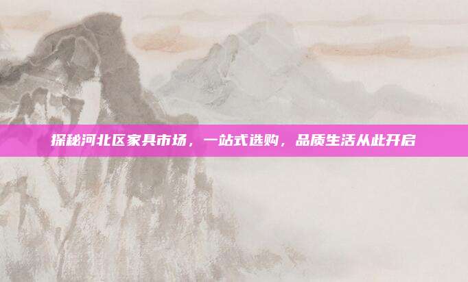 探秘河北区家具市场，一站式选购，品质生活从此开启