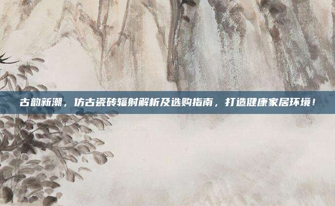 古韵新潮，仿古瓷砖辐射解析及选购指南，打造健康家居环境！