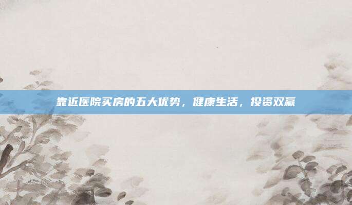 靠近医院买房的五大优势，健康生活，投资双赢