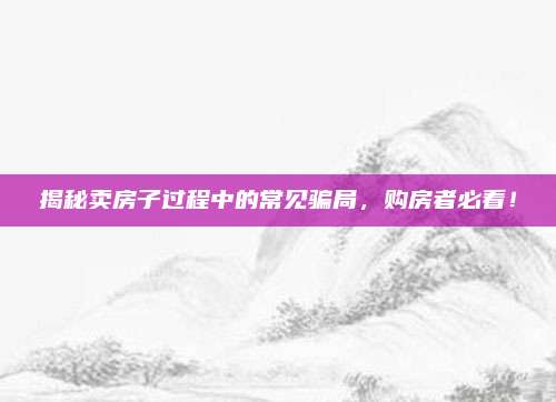 揭秘卖房子过程中的常见骗局，购房者必看！