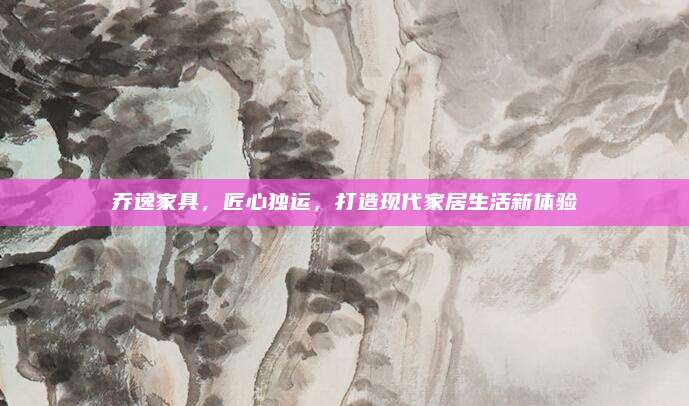 乔逸家具，匠心独运，打造现代家居生活新体验