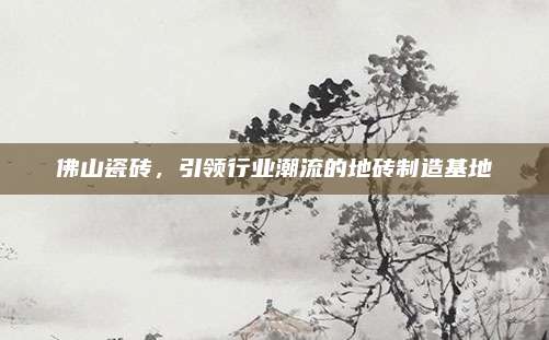 佛山瓷砖，引领行业潮流的地砖制造基地