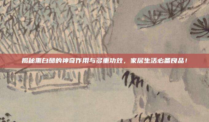 揭秘熏白醋的神奇作用与多重功效，家居生活必备良品！