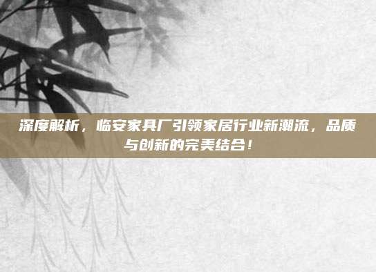 深度解析，临安家具厂引领家居行业新潮流，品质与创新的完美结合！