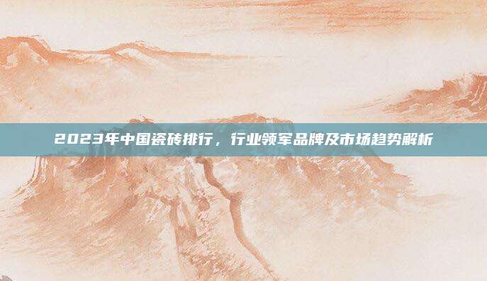 2023年中国瓷砖排行，行业领军品牌及市场趋势解析