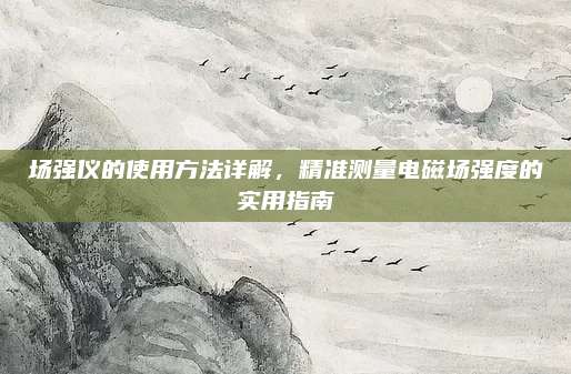 场强仪的使用方法详解，精准测量电磁场强度的实用指南