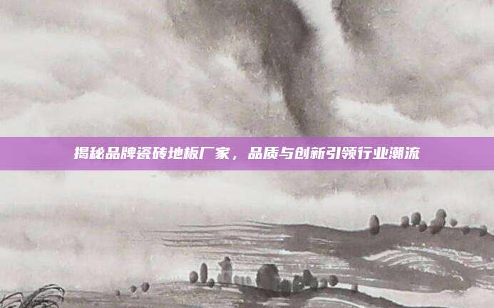 揭秘品牌瓷砖地板厂家，品质与创新引领行业潮流