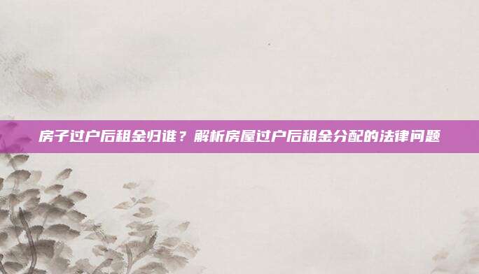 房子过户后租金归谁？解析房屋过户后租金分配的法律问题