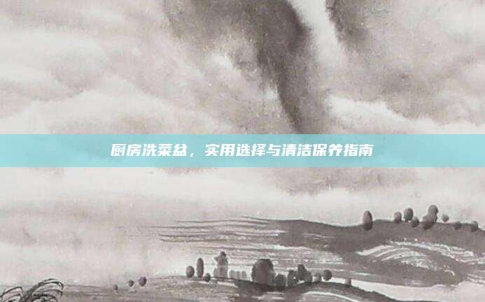 厨房洗菜盆，实用选择与清洁保养指南