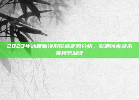 2023年冰箱制冷剂价格走势分析，影响因素及未来趋势解读