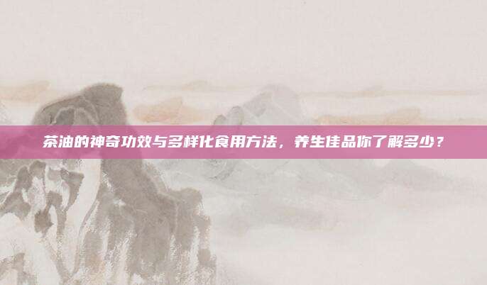 茶油的神奇功效与多样化食用方法，养生佳品你了解多少？