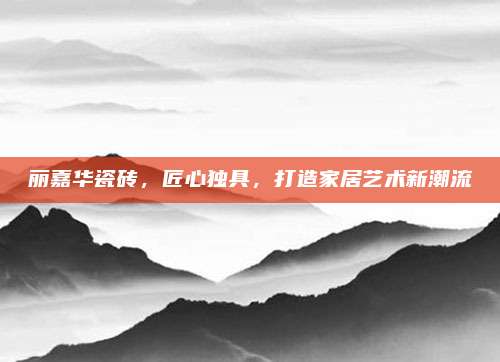 丽嘉华瓷砖，匠心独具，打造家居艺术新潮流