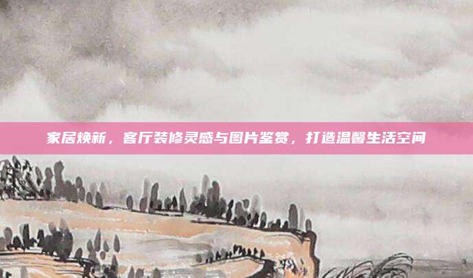 家居焕新，客厅装修灵感与图片鉴赏，打造温馨生活空间