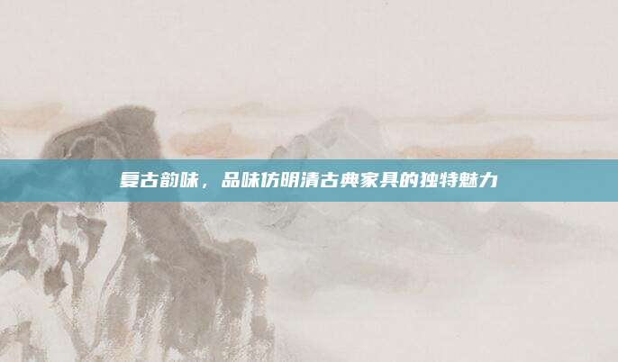 复古韵味，品味仿明清古典家具的独特魅力