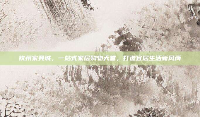 钦州家具城，一站式家居购物天堂，打造宜居生活新风尚
