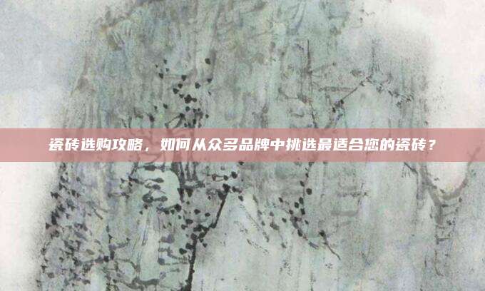 瓷砖选购攻略，如何从众多品牌中挑选最适合您的瓷砖？