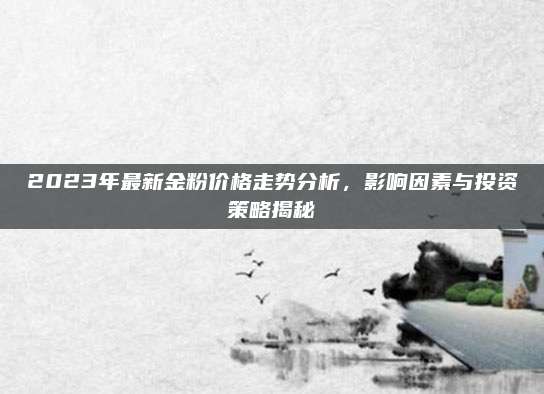 2023年最新金粉价格走势分析，影响因素与投资策略揭秘