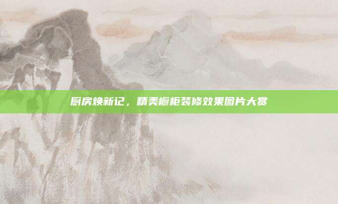 厨房焕新记，精美橱柜装修效果图片大赏