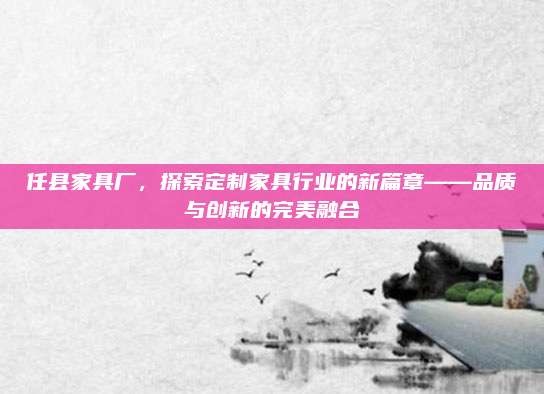 任县家具厂，探索定制家具行业的新篇章——品质与创新的完美融合