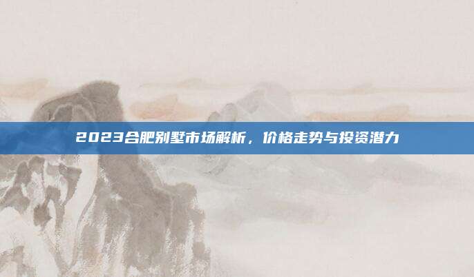 2023合肥别墅市场解析，价格走势与投资潜力