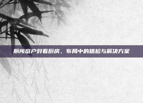 厕所窗户对着厨房，布局中的尴尬与解决方案