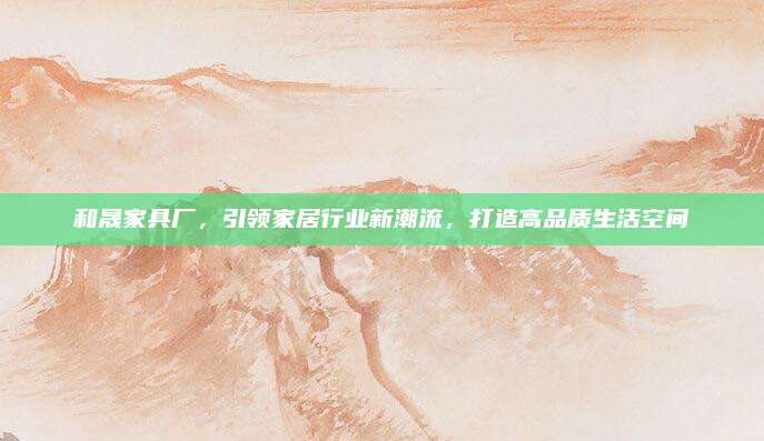 和晟家具厂，引领家居行业新潮流，打造高品质生活空间