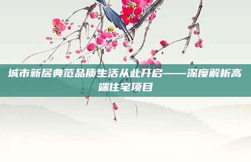 城市新居典范品质生活从此开启——深度解析高端住宅项目