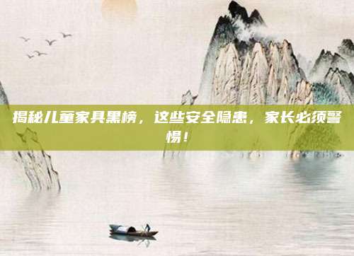 揭秘儿童家具黑榜，这些安全隐患，家长必须警惕！