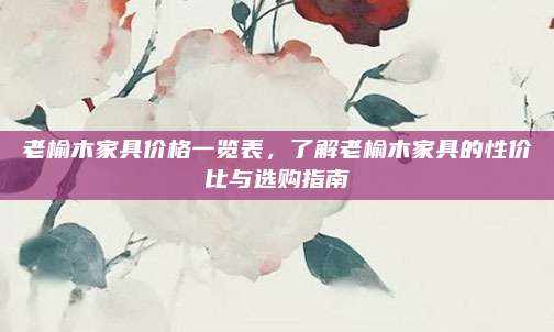 老榆木家具价格一览表，了解老榆木家具的性价比与选购指南