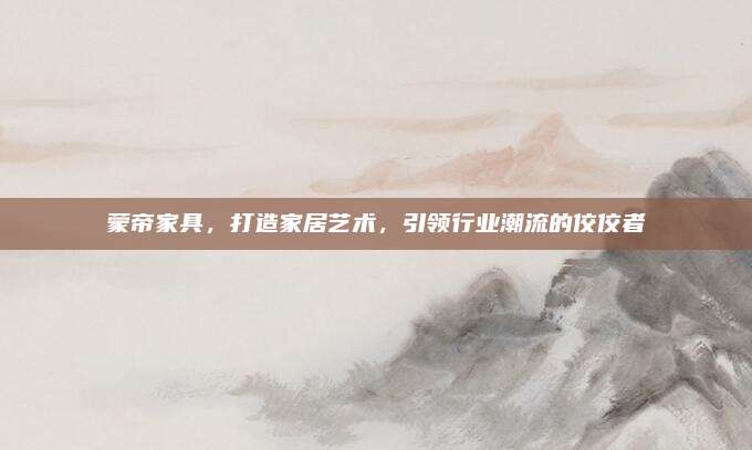 蒙帝家具，打造家居艺术，引领行业潮流的佼佼者