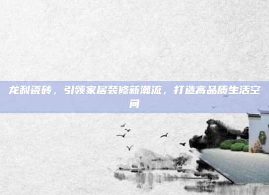 龙利瓷砖，引领家居装修新潮流，打造高品质生活空间
