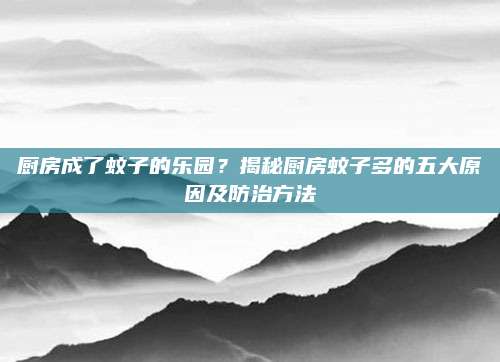厨房成了蚊子的乐园？揭秘厨房蚊子多的五大原因及防治方法