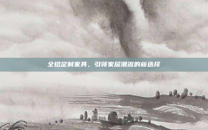 全铝定制家具，引领家居潮流的新选择