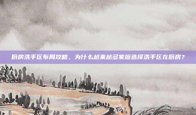 厨房洗手区布局攻略，为什么越来越多家庭选择洗手区在厨房？