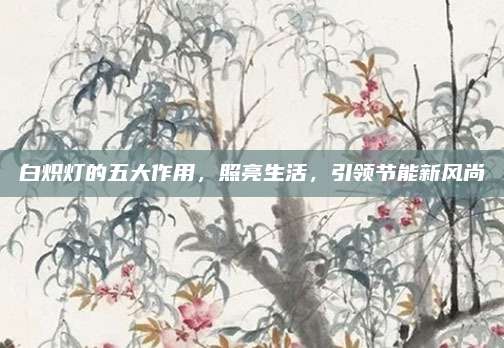 白炽灯的五大作用，照亮生活，引领节能新风尚