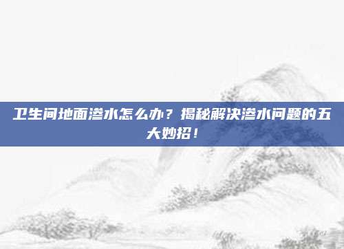 卫生间地面渗水怎么办？揭秘解决渗水问题的五大妙招！