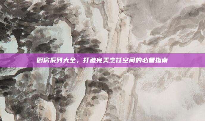 厨房系列大全，打造完美烹饪空间的必备指南