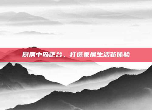 厨房中岛吧台，打造家居生活新体验