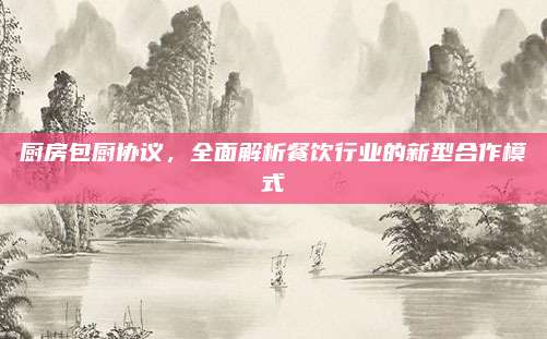 厨房包厨协议，全面解析餐饮行业的新型合作模式