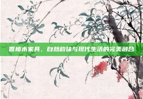 香椿木家具，自然韵味与现代生活的完美融合